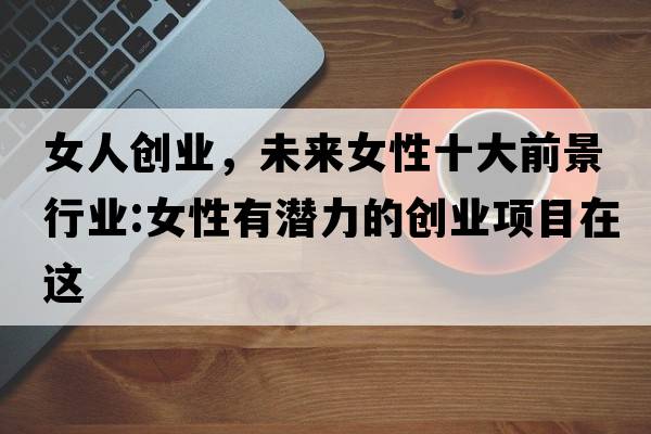 女人創(chuàng  )業(yè)，未來(lái)女性十大前景行業(yè):女性有潛力的創(chuàng  )業(yè)項目在這