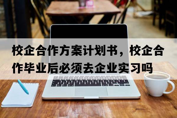 校企合作方案計劃書(shū)，校企合作畢業(yè)后必須去企業(yè)實(shí)習嗎