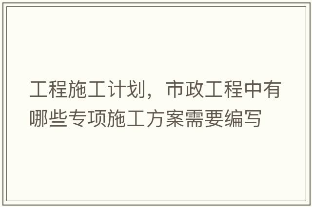 工程施工計劃，市政工程中有哪些專(zhuān)項施工方案需要編寫(xiě)