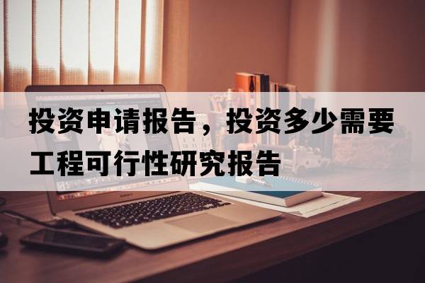投資申請報告，投資多少需要工程可行性研究報告