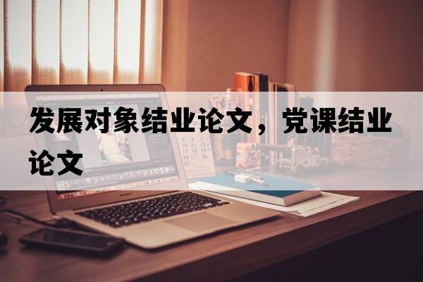 發(fā)展對象結業(yè)論文，黨課結業(yè)論文