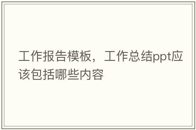 工作報告模板，工作總結ppt應該包括哪些內容