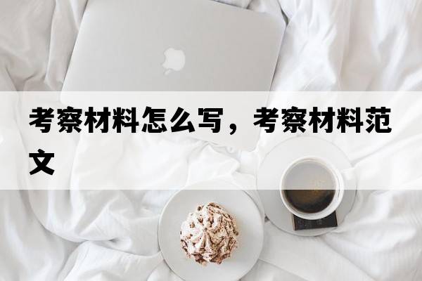 考察材料怎么寫(xiě)，考察材料范文