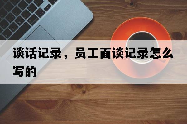 談話(huà)記錄，員工面談?dòng)涗浽趺磳?xiě)的