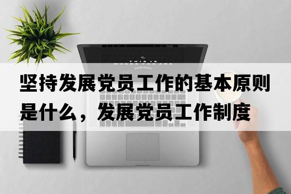 堅持發(fā)展黨員工作的基本原則是什么，發(fā)展黨員工作制度