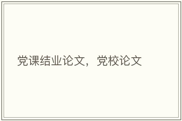 黨課結業(yè)論文，黨校論文