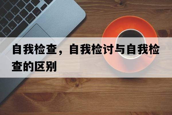自我檢查，自我檢討與自我檢查的區別
