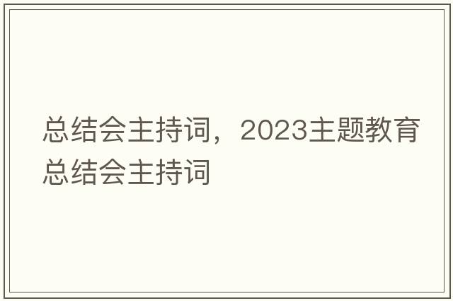 總結會(huì )主持詞，2023主題教育總結會(huì )主持詞