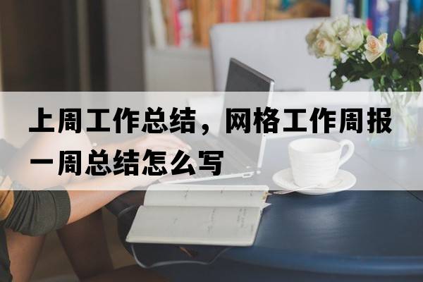 上周工作總結，網(wǎng)格工作周報一周總結怎么寫(xiě)