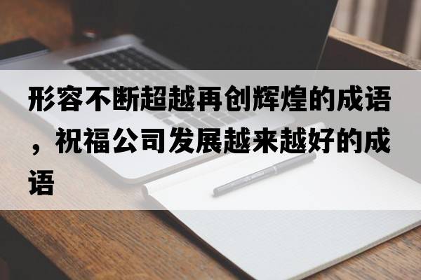 形容不斷超越再創(chuàng  )輝煌的成語(yǔ)，祝福公司發(fā)展越來(lái)越好的成語(yǔ)