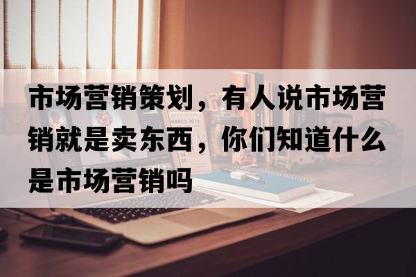 市場(chǎng)營(yíng)銷(xiāo)策劃，有人說(shuō)市場(chǎng)營(yíng)銷(xiāo)就是賣(mài)東西，你們知道什么是市場(chǎng)營(yíng)銷(xiāo)嗎