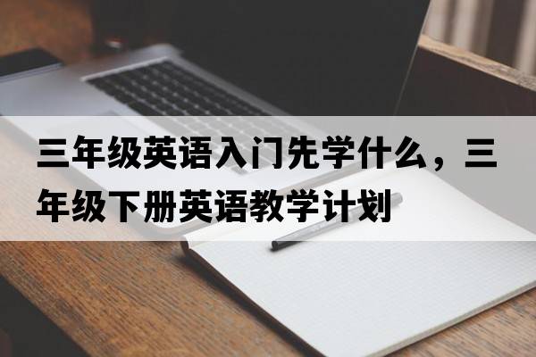 三年級英語(yǔ)入門(mén)先學(xué)什么，三年級下冊英語(yǔ)教學(xué)計劃