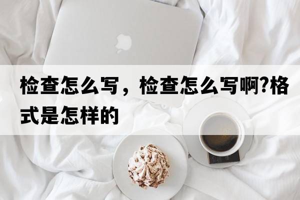 檢查怎么寫(xiě)，檢查怎么寫(xiě)啊?格式是怎樣的