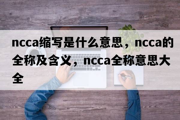 ncca縮寫(xiě)是什么意思，ncca的全稱(chēng)及含義，ncca全稱(chēng)意思大全
