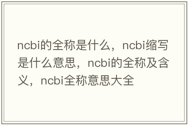 ncbi的全稱(chēng)是什么，ncbi縮寫(xiě)是什么意思，ncbi的全稱(chēng)及含義，ncbi全稱(chēng)意思大全