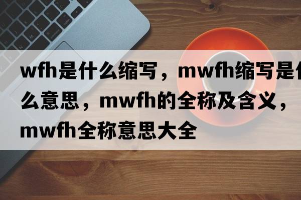 wfh是什么縮寫(xiě)，mwfh縮寫(xiě)是什么意思，mwfh的全稱(chēng)及含義，mwfh全稱(chēng)意思大全