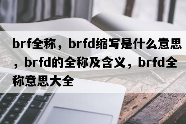 brf全稱(chēng)，brfd縮寫(xiě)是什么意思，brfd的全稱(chēng)及含義，brfd全稱(chēng)意思大全
