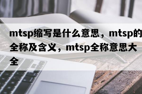 mtsp縮寫(xiě)是什么意思，mtsp的全稱(chēng)及含義，mtsp全稱(chēng)意思大全