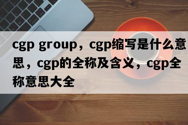 cgp group，cgp縮寫(xiě)是什么意思，cgp的全稱(chēng)及含義，cgp全稱(chēng)意思大全