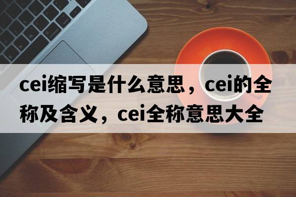 cei縮寫(xiě)是什么意思，cei的全稱(chēng)及含義，cei全稱(chēng)意思大全