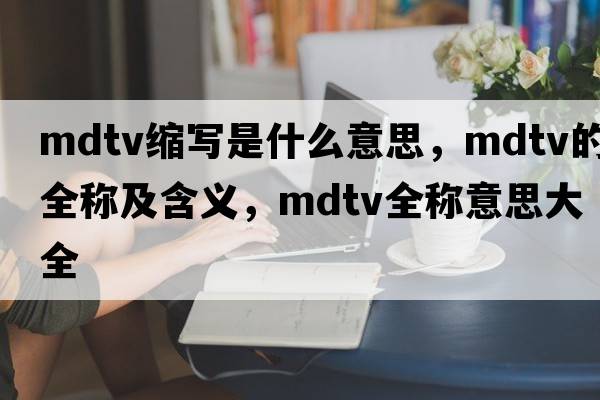 mdtv縮寫(xiě)是什么意思，mdtv的全稱(chēng)及含義，mdtv全稱(chēng)意思大全