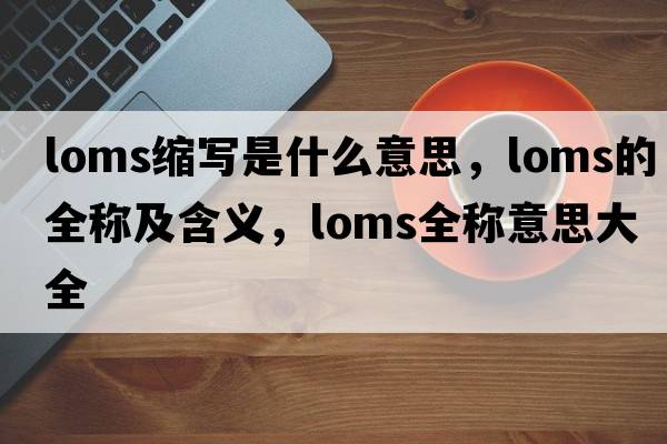 loms縮寫(xiě)是什么意思，loms的全稱(chēng)及含義，loms全稱(chēng)意思大全