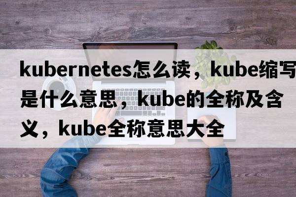 kubernetes怎么讀，kube縮寫(xiě)是什么意思，kube的全稱(chēng)及含義，kube全稱(chēng)意思大全