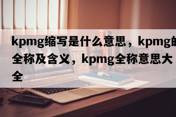 kpmg縮寫(xiě)是什么意思，kpmg的全稱(chēng)及含義，kpmg全稱(chēng)意思大全
