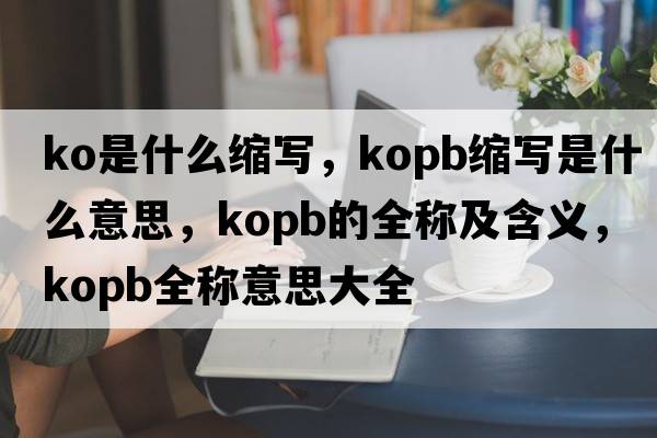 ko是什么縮寫(xiě)，kopb縮寫(xiě)是什么意思，kopb的全稱(chēng)及含義，kopb全稱(chēng)意思大全
