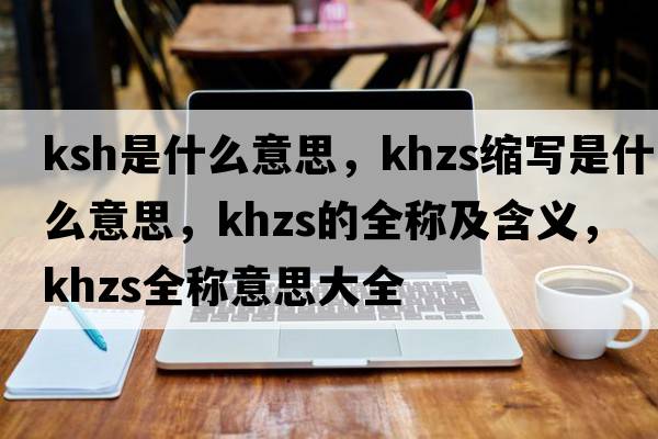 ksh是什么意思，khzs縮寫(xiě)是什么意思，khzs的全稱(chēng)及含義，khzs全稱(chēng)意思大全