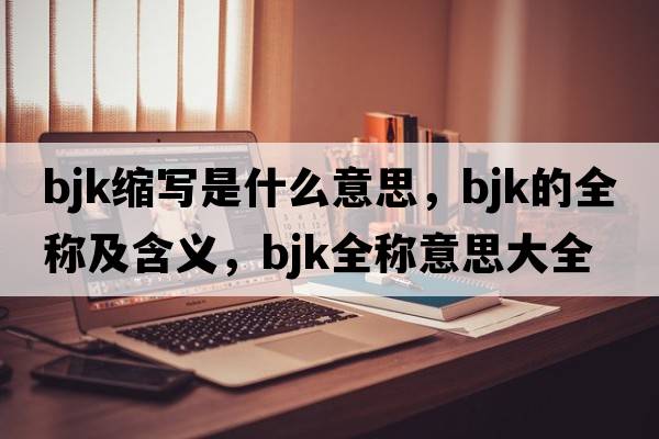 bjk縮寫(xiě)是什么意思，bjk的全稱(chēng)及含義，bjk全稱(chēng)意思大全