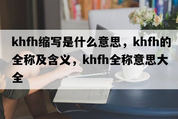 khfh縮寫(xiě)是什么意思，khfh的全稱(chēng)及含義，khfh全稱(chēng)意思大全