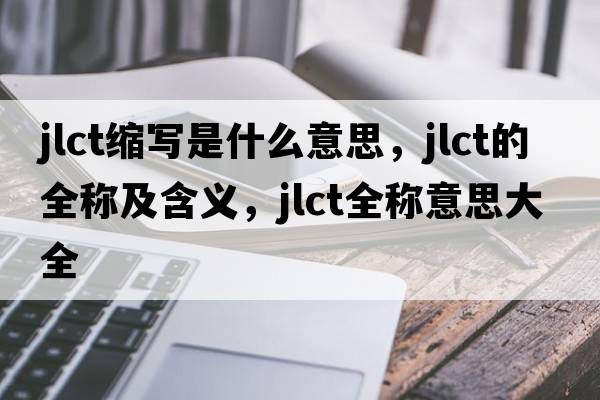 jlct縮寫(xiě)是什么意思，jlct的全稱(chēng)及含義，jlct全稱(chēng)意思大全