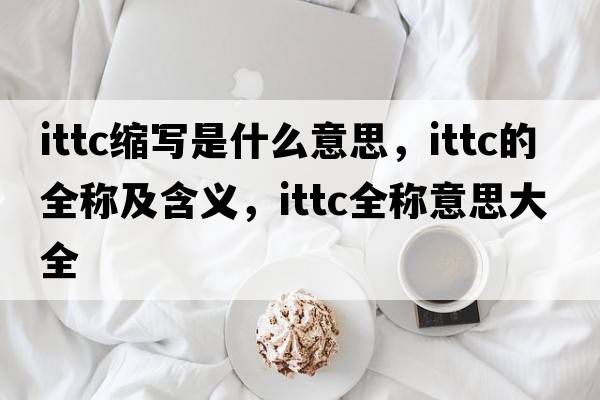 ittc縮寫(xiě)是什么意思，ittc的全稱(chēng)及含義，ittc全稱(chēng)意思大全