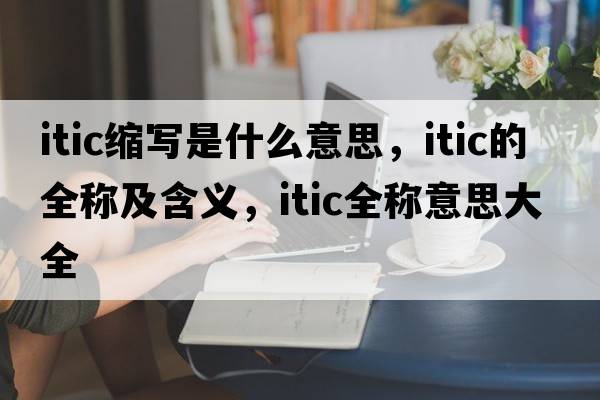itic縮寫(xiě)是什么意思，itic的全稱(chēng)及含義，itic全稱(chēng)意思大全