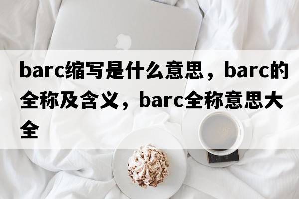 barc縮寫(xiě)是什么意思，barc的全稱(chēng)及含義，barc全稱(chēng)意思大全