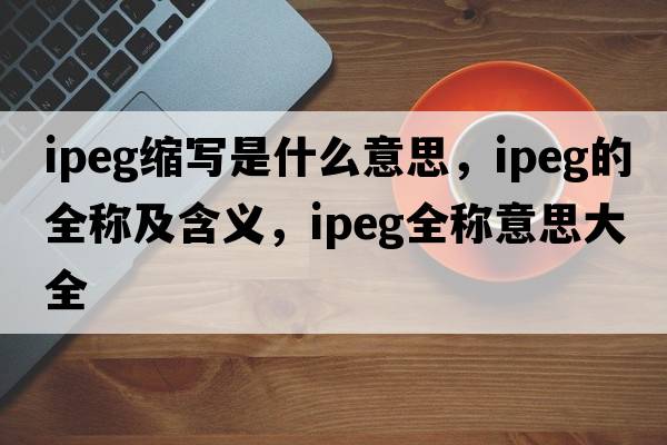 ipeg縮寫(xiě)是什么意思，ipeg的全稱(chēng)及含義，ipeg全稱(chēng)意思大全