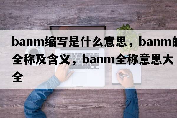 banm縮寫(xiě)是什么意思，banm的全稱(chēng)及含義，banm全稱(chēng)意思大全