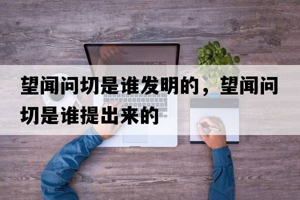 望聞問(wèn)切是誰(shuí)發(fā)明的，望聞問(wèn)切是誰(shuí)提出來(lái)的