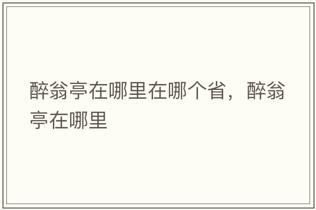 醉翁亭在哪里在哪個(gè)省，醉翁亭在哪里
