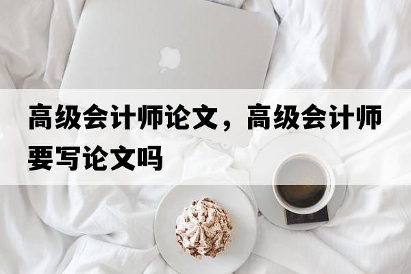 高級會(huì )計師論文，高級會(huì )計師要寫(xiě)論文嗎