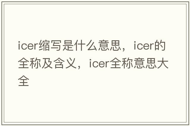 icer縮寫(xiě)是什么意思，icer的全稱(chēng)及含義，icer全稱(chēng)意思大全