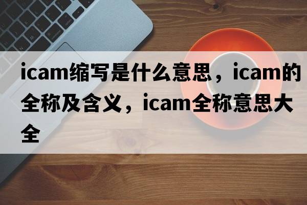 icam縮寫(xiě)是什么意思，icam的全稱(chēng)及含義，icam全稱(chēng)意思大全