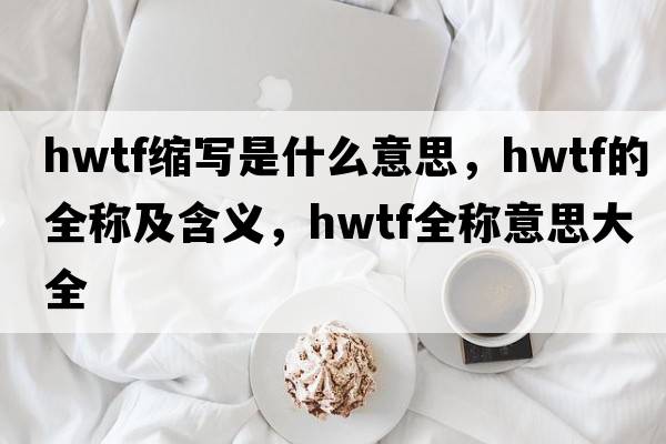 hwtf縮寫(xiě)是什么意思，hwtf的全稱(chēng)及含義，hwtf全稱(chēng)意思大全