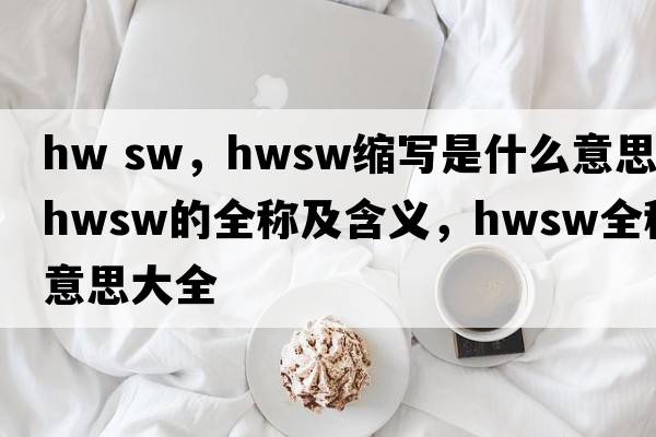 hw sw，hwsw縮寫(xiě)是什么意思，hwsw的全稱(chēng)及含義，hwsw全稱(chēng)意思大全
