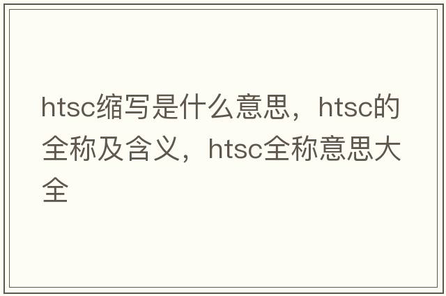 htsc縮寫(xiě)是什么意思，htsc的全稱(chēng)及含義，htsc全稱(chēng)意思大全