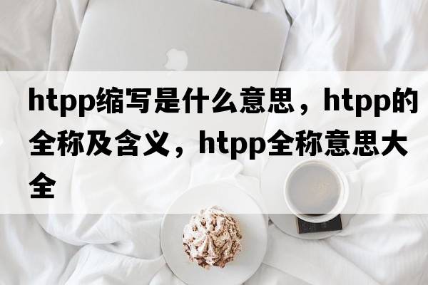 htpp縮寫(xiě)是什么意思，htpp的全稱(chēng)及含義，htpp全稱(chēng)意思大全