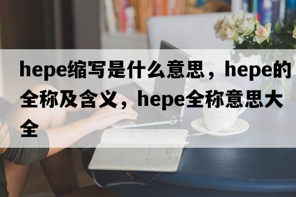 hepe縮寫(xiě)是什么意思，hepe的全稱(chēng)及含義，hepe全稱(chēng)意思大全