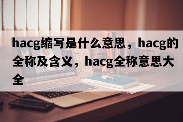 hacg縮寫(xiě)是什么意思，hacg的全稱(chēng)及含義，hacg全稱(chēng)意思大全