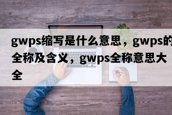 gwps縮寫(xiě)是什么意思，gwps的全稱(chēng)及含義，gwps全稱(chēng)意思大全